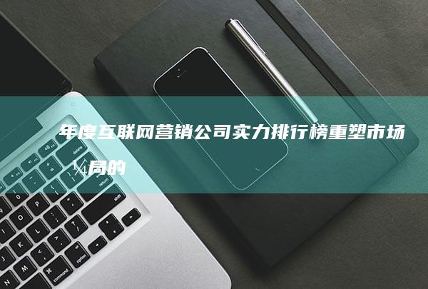 年度互联网营销公司实力排行榜：重塑市场格局的领先企业